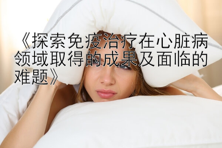 《探索免疫治疗在心脏病领域取得的成果及面临的难题》