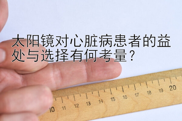 太阳镜对心脏病患者的益处与选择有何考量？