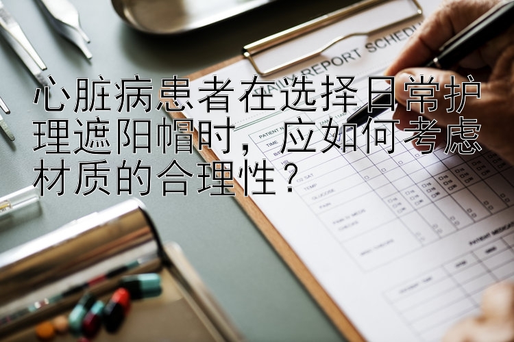 心脏病患者在选择日常护理遮阳帽时，应如何考虑材质的合理性？