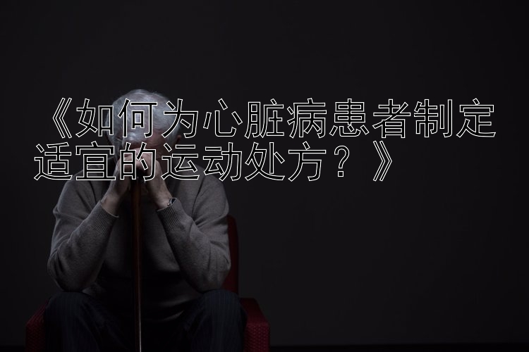 《如何为心脏病患者制定适宜的运动处方？》