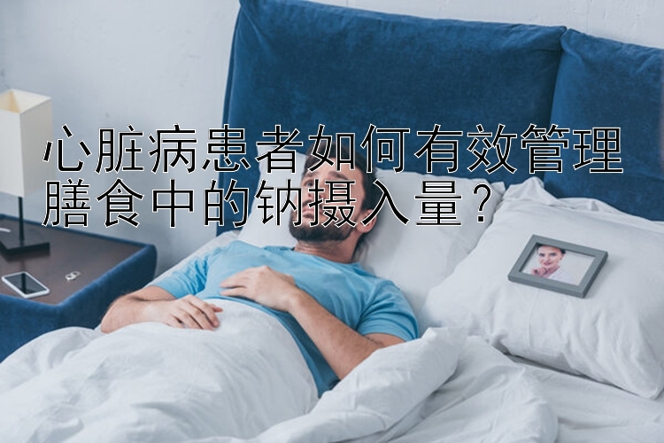 心脏病患者如何有效管理膳食中的钠摄入量？