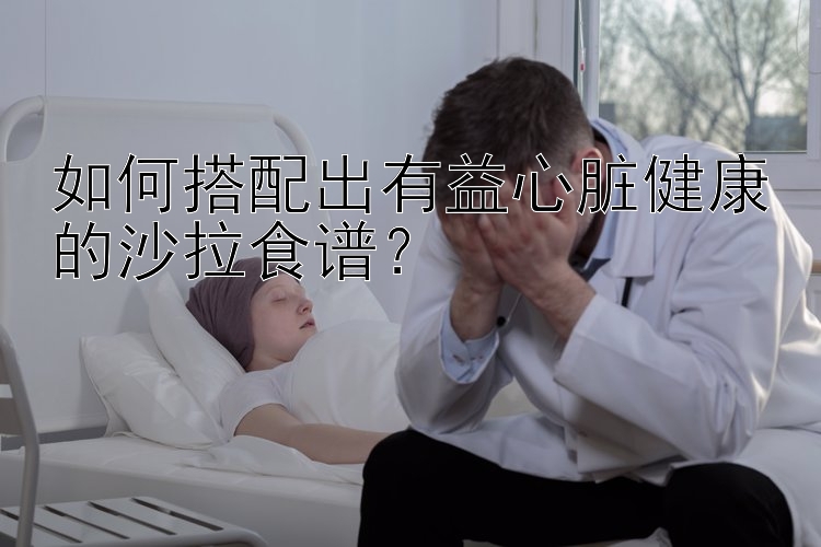 如何搭配出有益心脏健康的沙拉食谱？