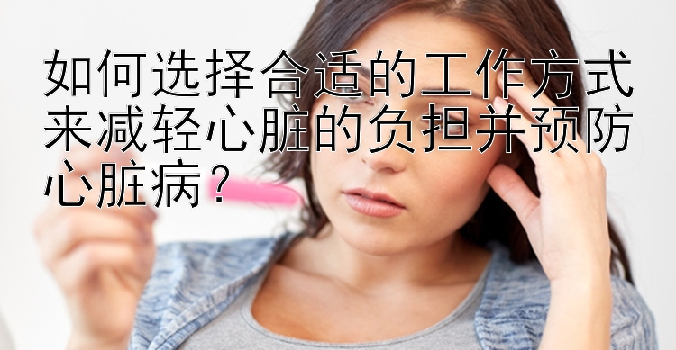 如何选择合适的工作方式来减轻心脏的负担并预防心脏病？