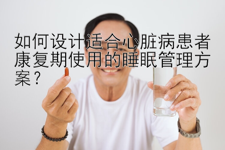 如何设计适合心脏病患者康复期使用的睡眠管理方案？