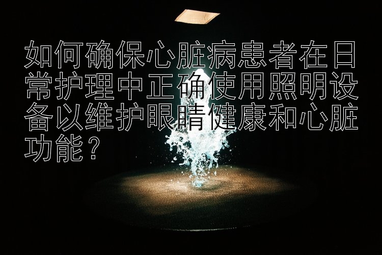 如何确保心脏病患者在日常护理中正确使用照明设备以维护眼睛健康和心脏功能？