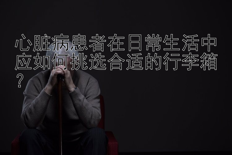 心脏病患者在日常生活中应如何挑选合适的行李箱？