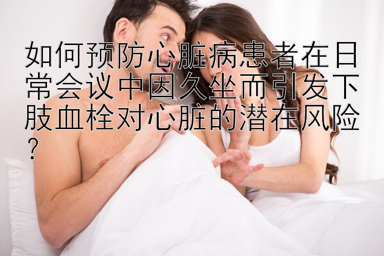 如何预防心脏病患者在日常会议中因久坐而引发下肢血栓对心脏的潜在风险？