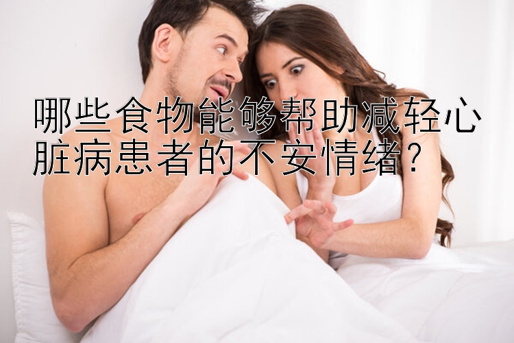 哪些食物能够帮助减轻心脏病患者的不安情绪？