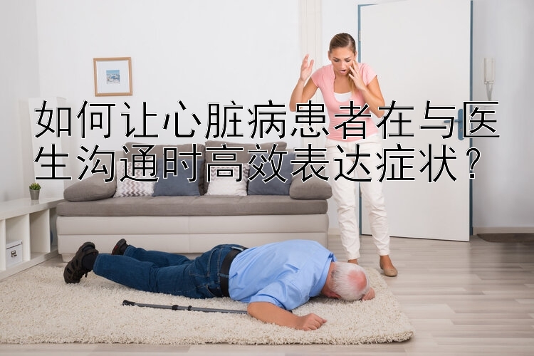 如何让心脏病患者在与医生沟通时高效表达症状？