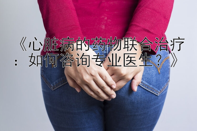 《心脏病的药物联合治疗：如何咨询专业医生？》