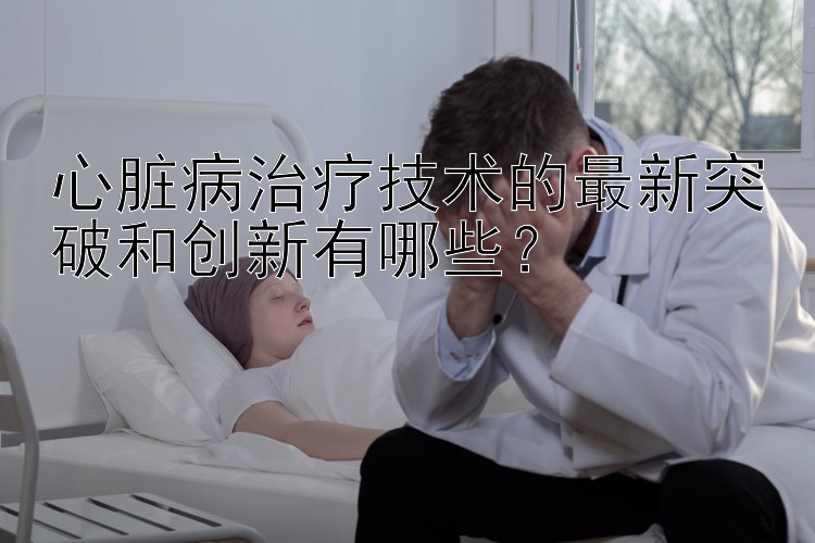 心脏病治疗技术的最新突破和创新有哪些？