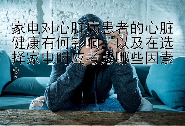 家电对心脏病患者的心脏健康有何影响，以及在选择家电时应考虑哪些因素？