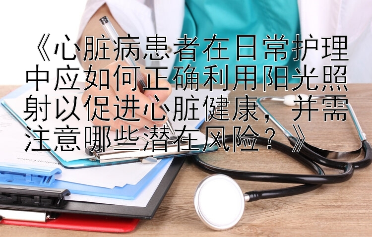 《心脏病患者在日常护理中应如何正确利用阳光照射以促进心脏健康，并需注意哪些潜在风险？》