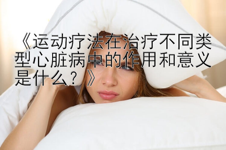 《运动疗法在治疗不同类型心脏病中的作用和意义是什么？》