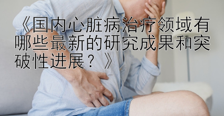 《国内心脏病治疗领域有哪些最新的研究成果和突破性进展？》