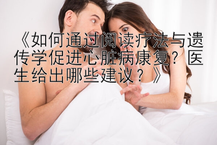 《如何通过阅读疗法与遗传学促进心脏病康复？医生给出哪些建议？》