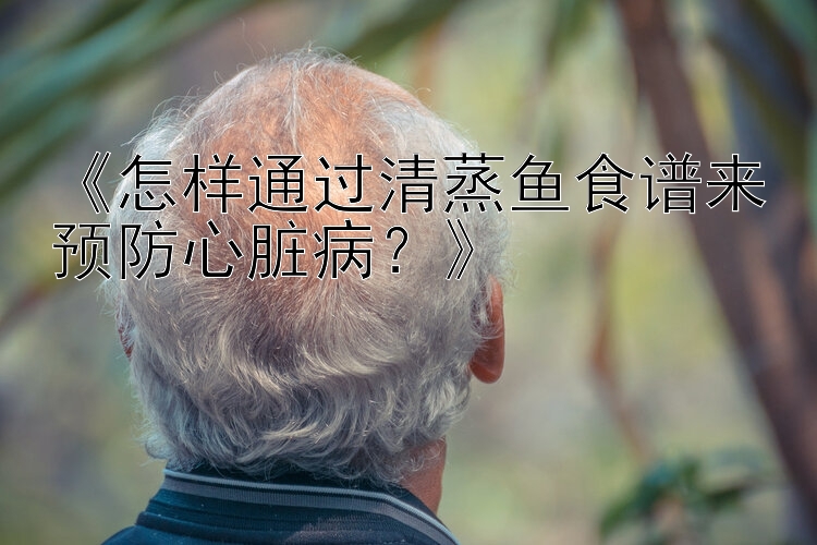 《怎样通过清蒸鱼食谱来预防心脏病？》