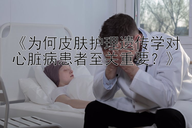 《为何皮肤护理遗传学对心脏病患者至关重要？》