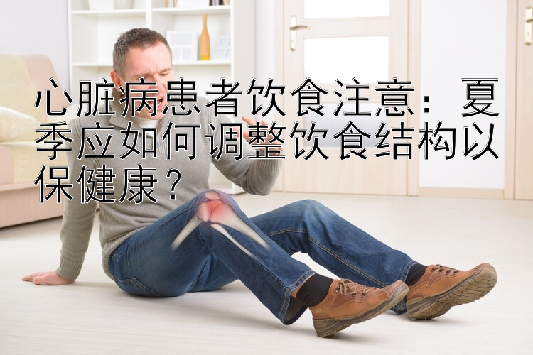 心脏病患者饮食注意：夏季应如何调整饮食结构以保健康？