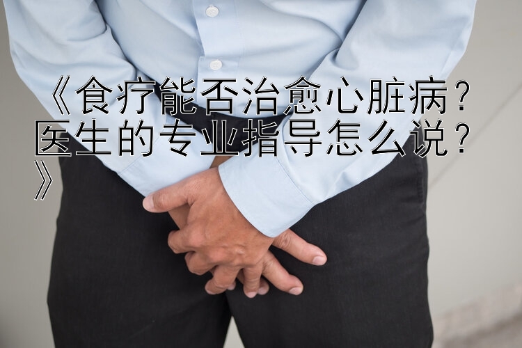 《食疗能否治愈心脏病？医生的专业指导怎么说？》