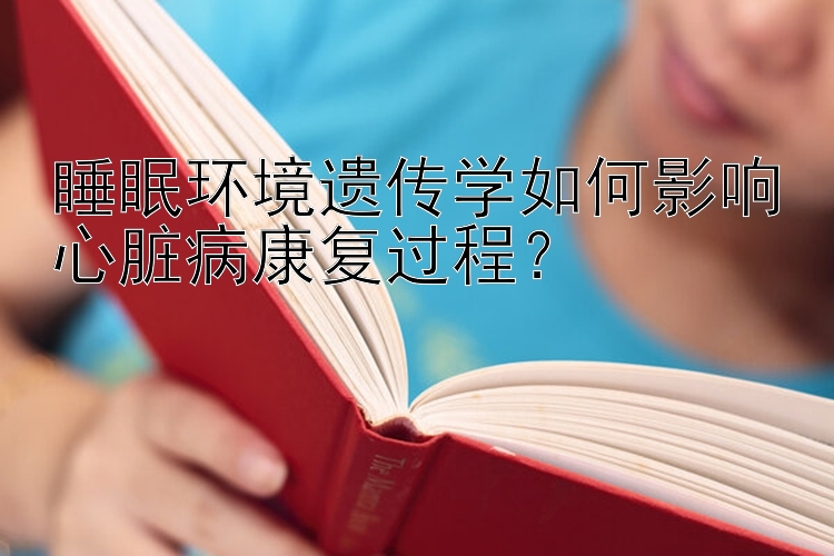 睡眠环境遗传学如何影响心脏病康复过程？