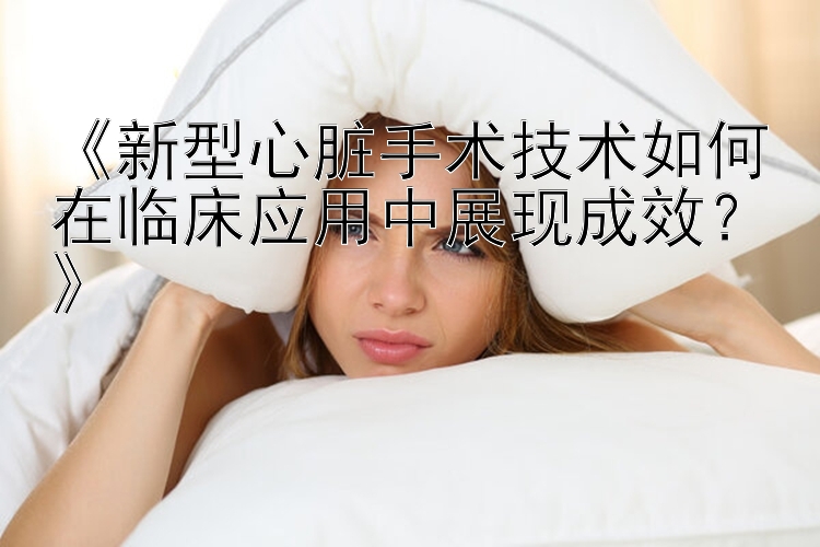 《新型心脏手术技术如何在临床应用中展现成效？》