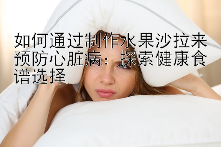 如何通过制作水果沙拉来预防心脏病：探索健康食谱选择