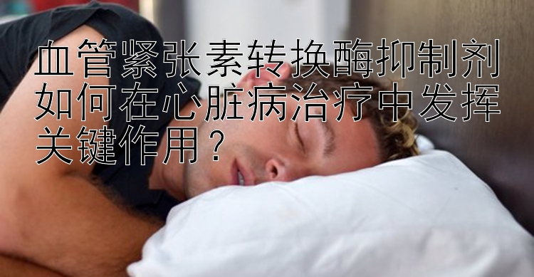 血管紧张素转换酶抑制剂如何在心脏病治疗中发挥关键作用？