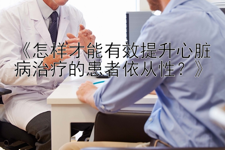 《怎样才能有效提升心脏病治疗的患者依从性？》