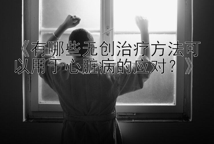 《有哪些无创治疗方法可以用于心脏病的应对？》