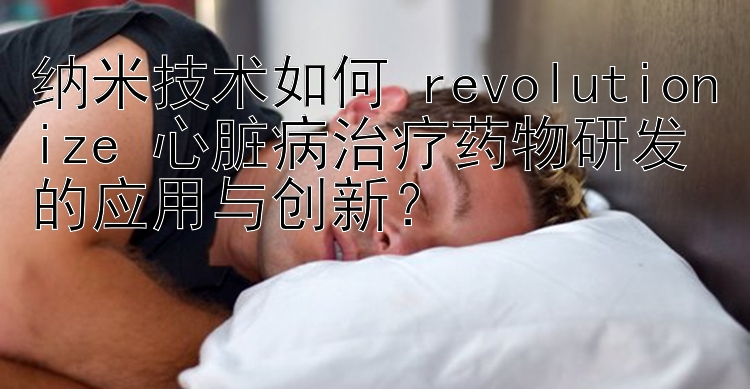 纳米技术如何 revolutionize 心脏病治疗药物研发的应用与创新？