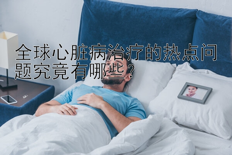 全球心脏病治疗的热点问题究竟有哪些？