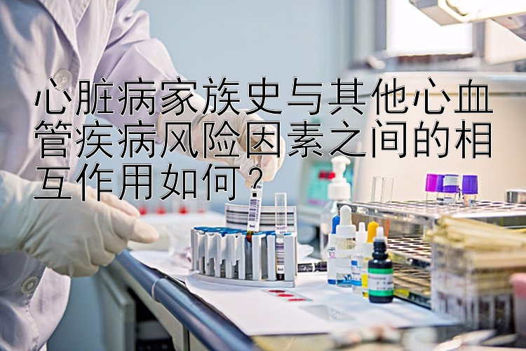 心脏病家族史与其他心血管疾病风险因素之间的相互作用如何？