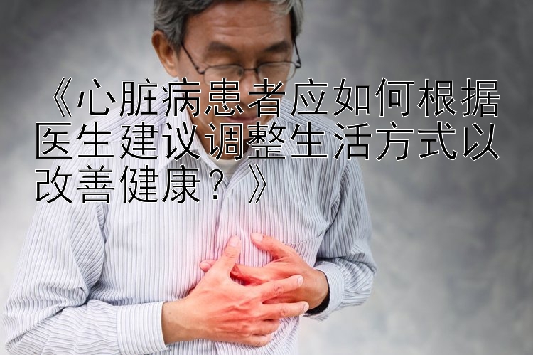 《心脏病患者应如何根据医生建议调整生活方式以改善健康？》