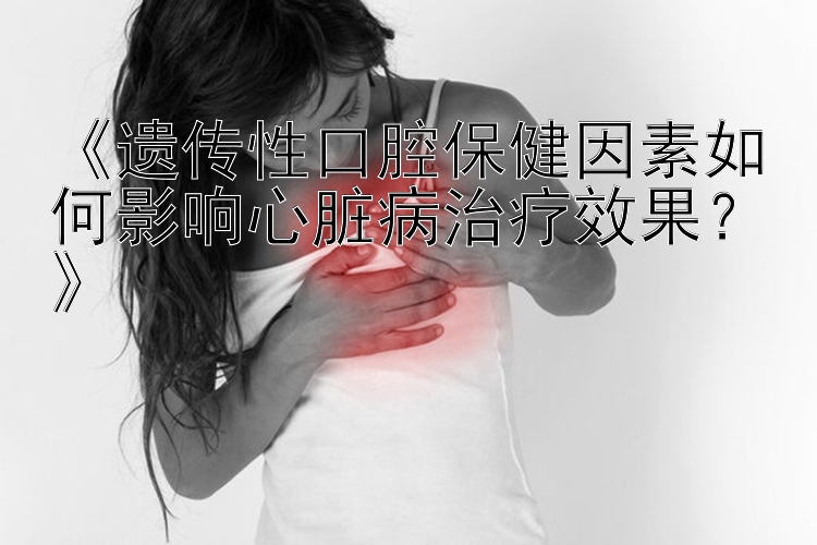 《遗传性口腔保健因素如何影响心脏病治疗效果？》