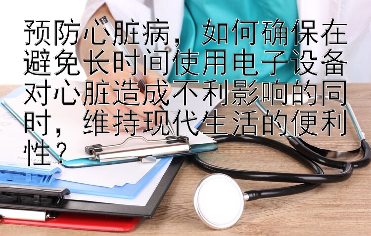 预防心脏病，如何确保在避免长时间使用电子设备对心脏造成不利影响的同时，维持现代生活的便利性？