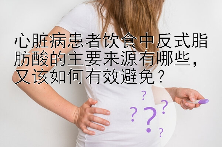 心脏病患者饮食中反式脂肪酸的主要来源有哪些，又该如何有效避免？