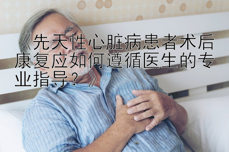 《先天性心脏病患者术后康复应如何遵循医生的专业指导？》