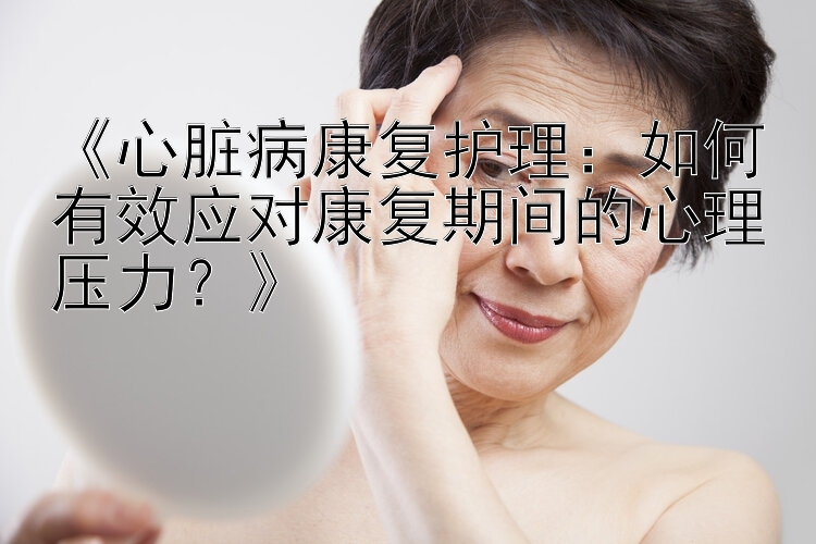 《心脏病康复护理：如何有效应对康复期间的心理压力？》