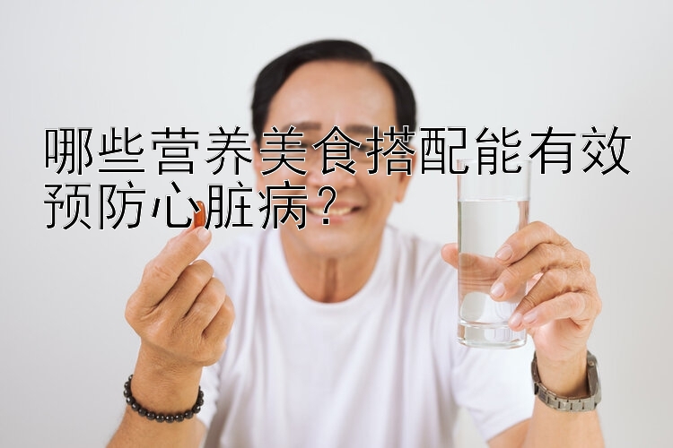 哪些营养美食搭配能有效预防心脏病？