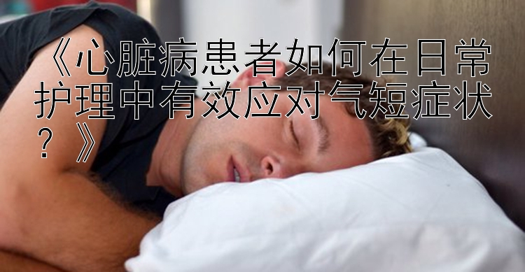 《心脏病患者如何在日常护理中有效应对气短症状？》