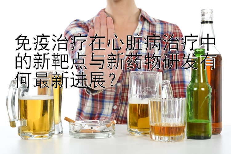 免疫治疗在心脏病治疗中的新靶点与新药物研发有何最新进展？