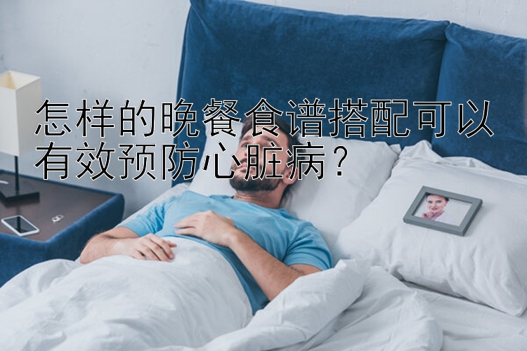 怎样的晚餐食谱搭配可以有效预防心脏病？