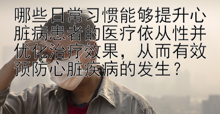 哪些日常习惯能够提升心脏病患者的医疗依从性并优化治疗效果，从而有效预防心脏疾病的发生？