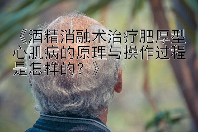 《酒精消融术治疗肥厚型心肌病的原理与操作过程是怎样的？》