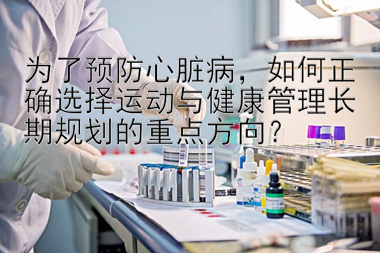 为了预防心脏病，如何正确选择运动与健康管理长期规划的重点方向？