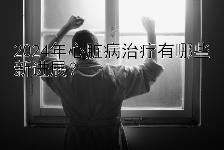 2024年心脏病治疗有哪些新进展？