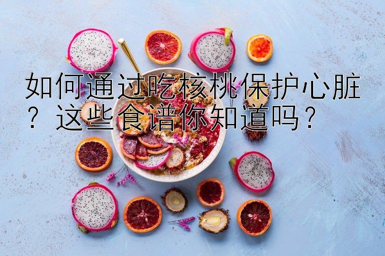 如何通过吃核桃保护心脏？这些食谱你知道吗？