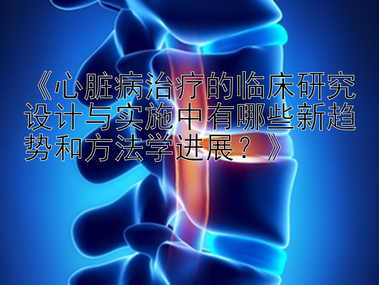 《心脏病治疗的临床研究设计与实施中有哪些新趋势和方法学进展？》