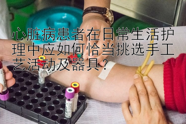 心脏病患者在日常生活护理中应如何恰当挑选手工艺活动及器具？